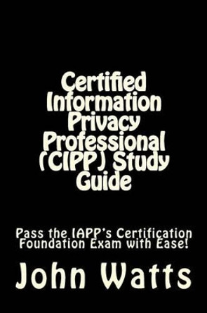 Certified Information Privacy Professional (CIPP) Study Guide: Pass the IAPP's Certification Foundation Exam with Ease! by John Watts 9781507750636