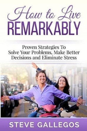 How to Live Remarkably: : Proven Strategies to Solve Your Problems, Make Better Decisions and Eliminate Stress by Steve Gallegos 9781508740841