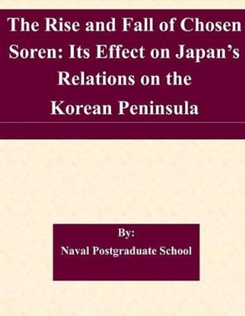 The Rise and Fall of Chosen Soren: Its Effect on Japan's Relations on the Korean Peninsula by Naval Postgraduate School 9781508844495