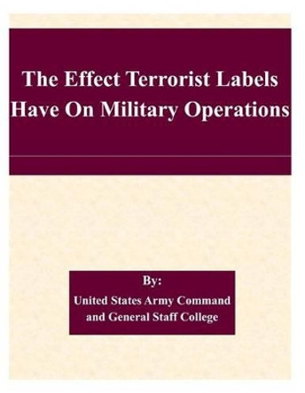 The Effect Terrorist Labels Have On Military Operations by United States Army Command and General S 9781508861065