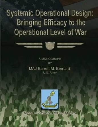 Systemic Operational Design: Bringing Efficacy to the Operational Level of War by School Of Advanced Military Studies 9781481167543