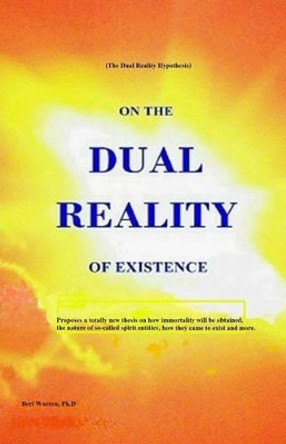 On the Dual Reality of Existence: Proposes a totally new thesis on how immortality will be obtained, the nature of so-called spirit entities, how they came to exist and more by Bert Warren Ph D 9781482370904