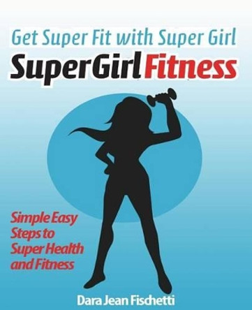 Get Super Fit with Super Girl: Simple Easy Steps to Super Health and FItness by Dara Jean Fischetti 9781482795233