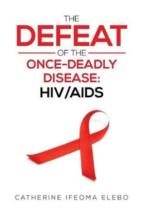 The Defeat of the Once-Deadly Disease: HIV/AIDS by Catherine Elebo 9781483666204