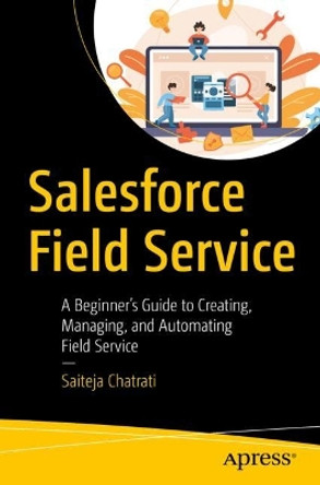 Salesforce Field Service: A Beginner’s Guide to Creating, Managing, and Automating Field Service by Saiteja Chatrati 9781484295168