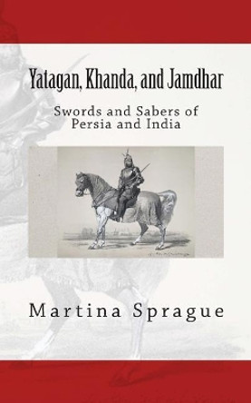 Yatagan, Khanda, and Jamdhar: Swords and Sabers of Persia and India by Martina Sprague 9781490904405