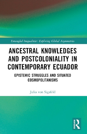 Ancestral Knowledges and Postcoloniality in Contemporary Ecuador: Epistemic Struggles and Situated Cosmopolitanisms by Julia von Sigsfeld 9781032208398