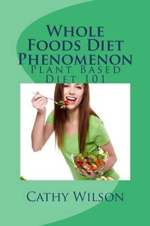 Whole Foods Diet Phenomenon: Plant Based Diet 101 by Cathy Wilson 9781492387541
