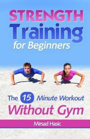 Strength Training for Beginners: 15 Minute Workout Without a Gym by Mirsad Hasic 9781492897422