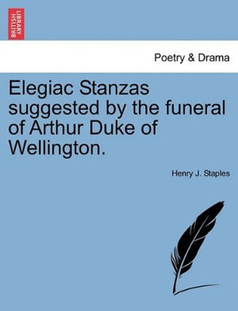 Elegiac Stanzas Suggested by the Funeral of Arthur Duke of Wellington. by Henry J Staples 9781241535544