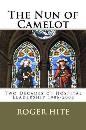 The Nun of Camelot: Twenty-Year of Hospital Leadership 1986-2006 by Roger W Hite 9781463643416