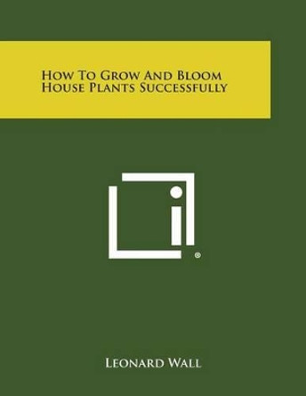 How to Grow and Bloom House Plants Successfully by Leonard Wall 9781258981549