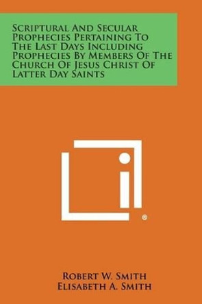 Scriptural and Secular Prophecies Pertaining to the Last Days Including Prophecies by Members of the Church of Jesus Christ of Latter Day Saints by Robert W Smith 9781494073503