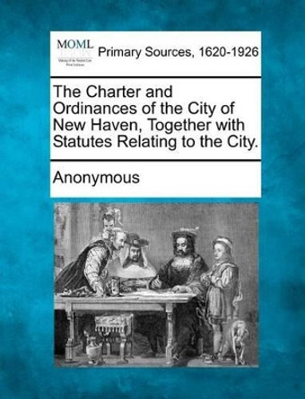 The Charter and Ordinances of the City of New Haven, Together with Statutes Relating to the City. by Anonymous 9781277111903