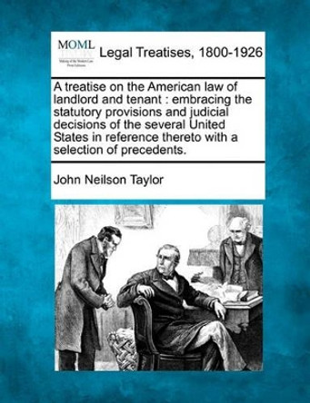 A Treatise on the American Law of Landlord and Tenant: Embracing the Statutory Provisions and Judicial Decisions of the Several United States in Reference Thereto, with a Selection of Precedents. by John Neilson Taylor 9781240018451