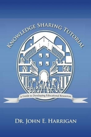 Knowledge Sharing Tutorial: Where Technology Is Advancing, Economies Challenged, and Communities Evolving, Nothing Is More Essential Than the Deve by John E Harrigan 9781475985580