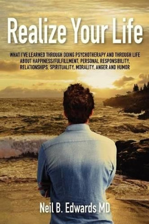 Realize Your Life: What I've Learned Through Doing Psychotherapy and Through Life About Happiness/Fulfillment, Personal Responsibility, Relationships, Spirituality, Morality, Anger and Humor. by Neil B Edwards MD 9781477647943