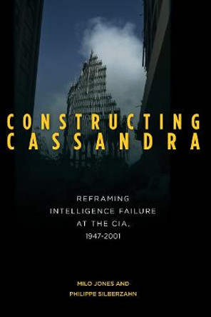 Constructing Cassandra: Reframing Intelligence Failure at the CIA, 1947-2001 by Milo Jones