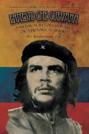 Ernesto Che Guevara: A Mythical Revolutionary or a Historical Fraud: His Revolutionary Life by Marcos A Alvarez 9781479763726