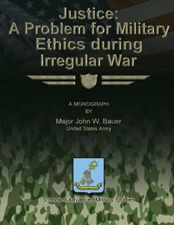 Justice: A Problem for Military Ethics During Irregular War by School Of Advanced Military Studies 9781480023444