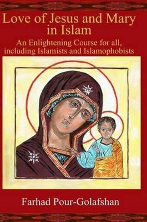 Love of Jesus and Mary in Islam: An Enlightening Course for all, including Islamists and Islamophobists by Farhad Pour-Golafshan 9781480081031