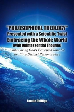 Philosophical Theology Presented with a Scientific Twist Embracing the Whole World (with Quintessential Thought) While Giving God's Perceived Tangible Reality a Distinct Personal Face by Lonnie Phillips 9781480925786