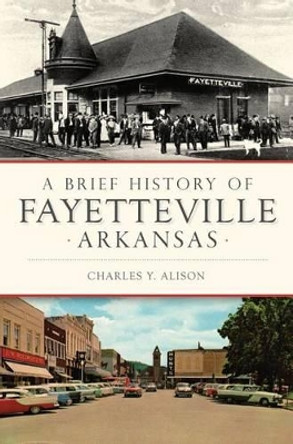 A Brief History of Fayetteville Arkansas by Charles Y Alison 9781467119870