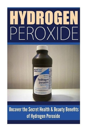 Hydrogen Peroxide: Uncover the Secret Health & Beauty Benefits of Hydrogen Peroxide by Louise Allison 9781500539948