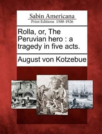 Rolla, Or, the Peruvian Hero: A Tragedy in Five Acts. by August Von Kotzebue 9781275687929