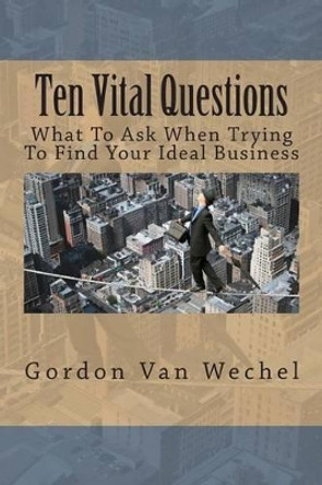 Ten Vital Questions: What To Ask When Trying To Find Your Ideal Business by Gordon Van Wechel 9781500352486