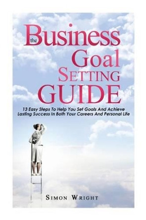 The Business Goal Setting Guide: 13 Easy Steps To Help You Set Goals And Achieve Lasting Success In Both Your Careers And Personal Life by Simon Wright 9781505442533