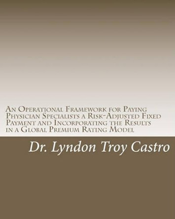 An Operational Framework for Paying Physician Specialists a Risk-Adjusted Fixed Payment and Incorporating the Results in a Global Premium Rating Model: A Doctoral Dissertation by Lyndon Troy Castro 9781453820520