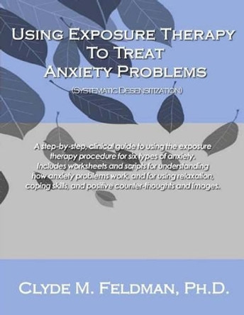 Using Exposure Therapy to Treat Anxiety Problems: A step-by-step, clinical guide to using the exposure therapy procedure for six types of anxiety-related problems by Clyde M Feldman 9781480063150