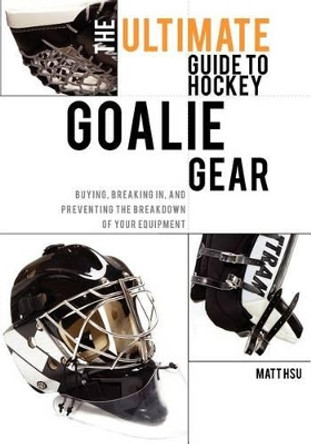 The Ultimate Guide to Hockey Goalie Gear: Buying, breaking in, and preventing the breakdown of your equipment by Matt Hsu 9781460989753