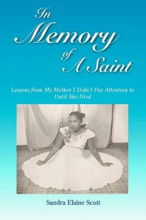 In Memory of A Saint: Lessons from My Mother I Didn't Pay Attention to Until She Died by Sandra Elaine Scott 9781461036876