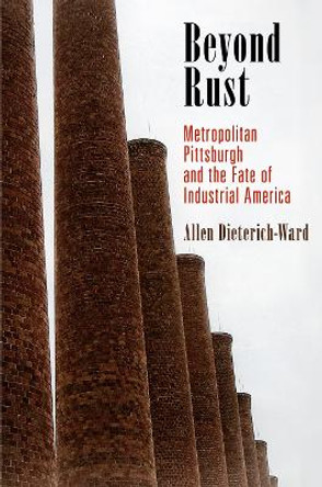 Beyond Rust: Metropolitan Pittsburgh and the Fate of Industrial America by Allen Dieterich-Ward