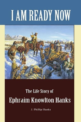 I Am Ready Now: The Life Story of Ephraim Knowlton Hanks by J Phillip Hanks 9781467586511