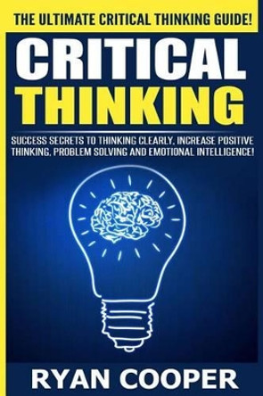 Critical Thinking: Success Secrets To Thinking Clearly, Increase Positive Thinking, Problem Solving And Emotional Intelligence! by Ryan Cooper 9781515295983