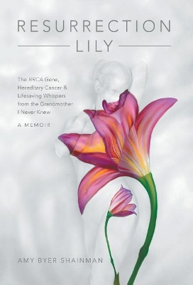 Resurrection Lily: The Brca Gene, Hereditary Cancer & Lifesaving Whispers from the Grandmother I Never Knew by Amy Byer Shainman 9781480867086