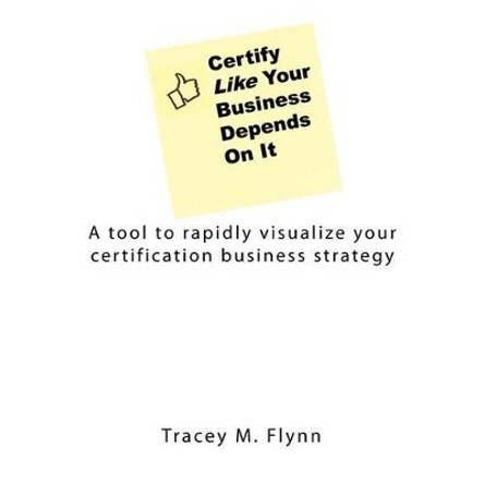 Certify Like Your Business Depends On It: A tool to rapidly visualize your certification business strategy by Tracey M Flynn 9781470062378