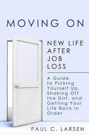 Moving On: New Life After Job Loss - A Guide to Picking Yourself Up, Shaking Off the Dirt, and Getting Your Life Back in Order by Paul C Larsen 9781475265255