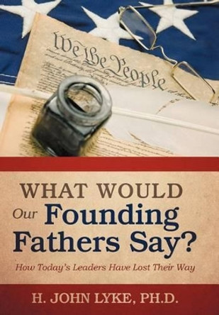 What Would Our Founding Fathers Say?: How Today's Leaders Have Lost Their Way by H John Lyke 9781475944150