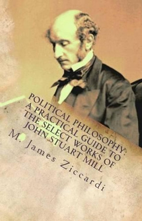 Political Philosophy: A Practical Guide to the Select Works of John Stuart Mill by M James Ziccardi 9781475097931