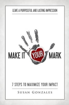 Make it YOUR Mark: 7 Steps to Maximize Your Impact - Leave a Purposeful and Lasting Impression by Susan Gonzales 9781515389408