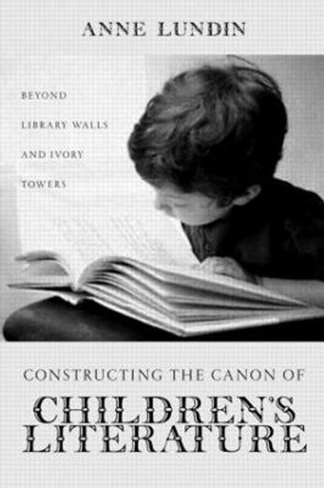 Constructing the Canon of Children's Literature: Beyond Library Walls and Ivory Towers by Anne Lundin