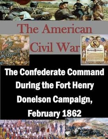 The Confederate Command During the Fort Henry Donelson Campaign, February 1862 by U S Army Command and General Staff Coll 9781511762526