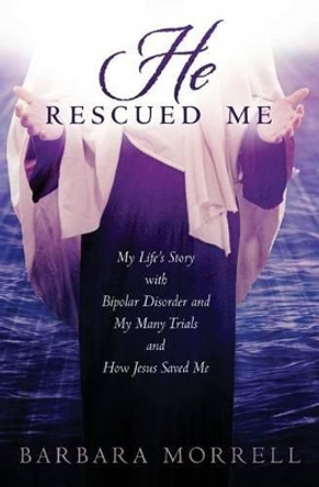 He Rescued Me: My Life's Story with Bipolar Disorder and My Many Trials and How Jesus Saved Me by Barbara Morrell 9781511923293