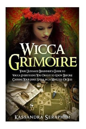 Wicca Grimoire: Your Ultimate Beginner's Guide to Wicca Everything you Ought to Know Before Casting your First Spell in 20 Minutes or Less by Kassandra Seraphim 9781511957953