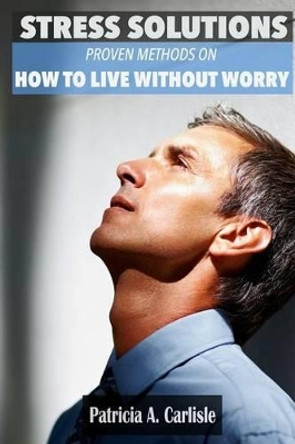 Stress Solutions: Proven methods on how to live without worry by Patricia a Carlisle 9781514102275