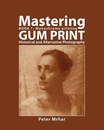 Mastering Gum Print - Book 1: Monochrome Printing: Historical and Alternative Photography by Peter Mrhar 9781514144664